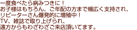 一度食べたら病みつきに！お子様はもちろん、ご年配の方まで幅広く支持され、
リピーターさん爆発的に増殖中！TV、雑誌で取り上げられ、遠方からもわざわざご来店頂いてます。
